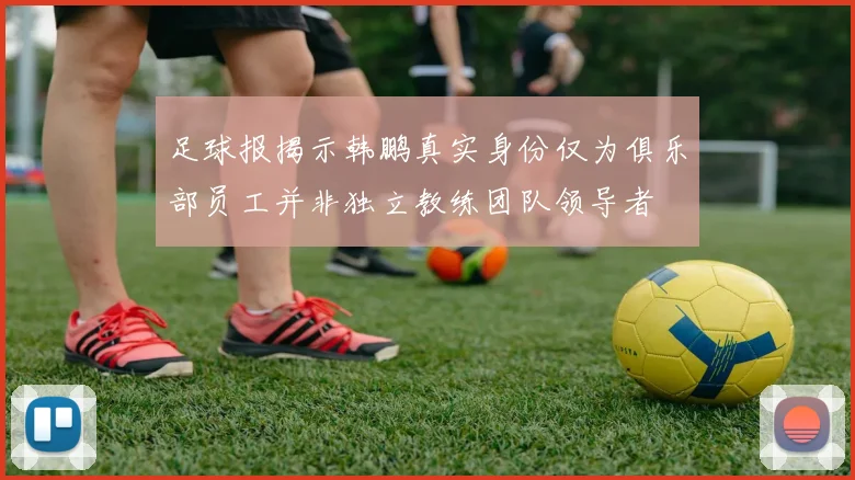 足球报揭示韩鹏真实身份仅为俱乐部员工并非独立教练团队领导者