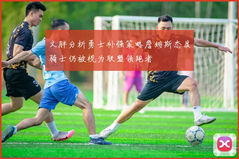 文胖分析勇士补强策略詹姆斯态度骑士仍被视为联盟领跑者