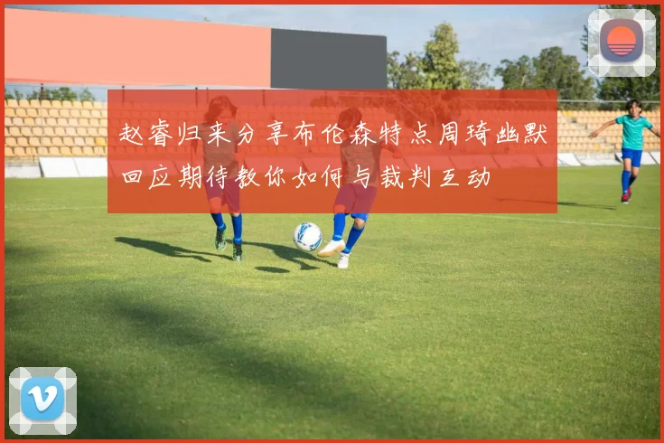 赵睿归来分享布伦森特点周琦幽默回应期待教你如何与裁判互动