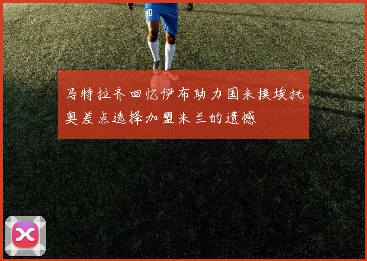 马特拉齐回忆伊布助力国米换埃托奥差点选择加盟米兰的遗憾