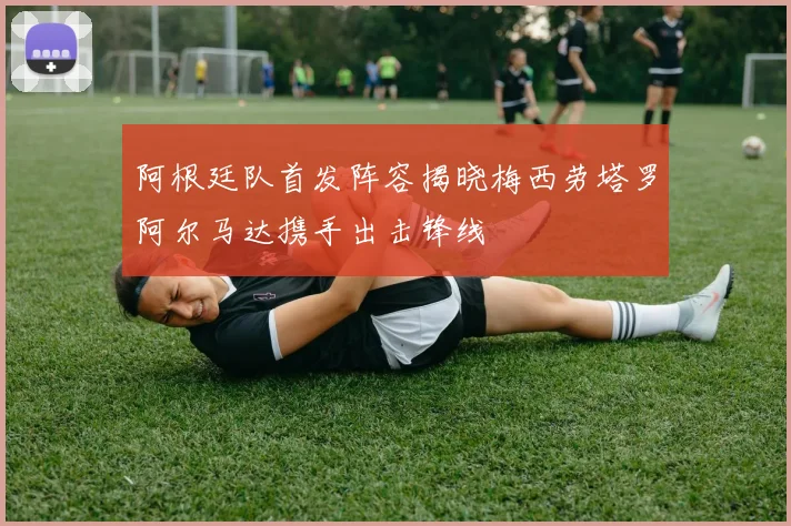 阿根廷队首发阵容揭晓梅西劳塔罗阿尔马达携手出击锋线