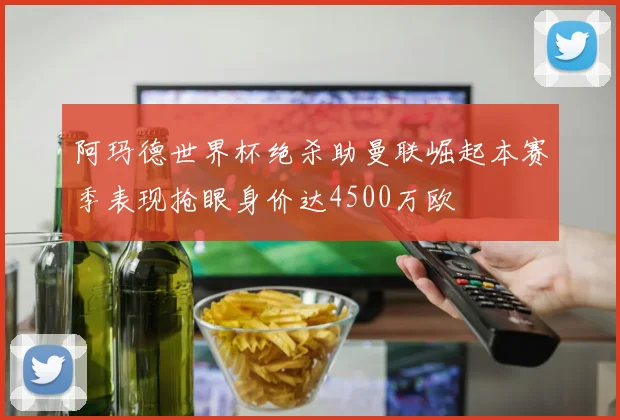 阿玛德世界杯绝杀助曼联崛起本赛季表现抢眼身价达4500万欧
