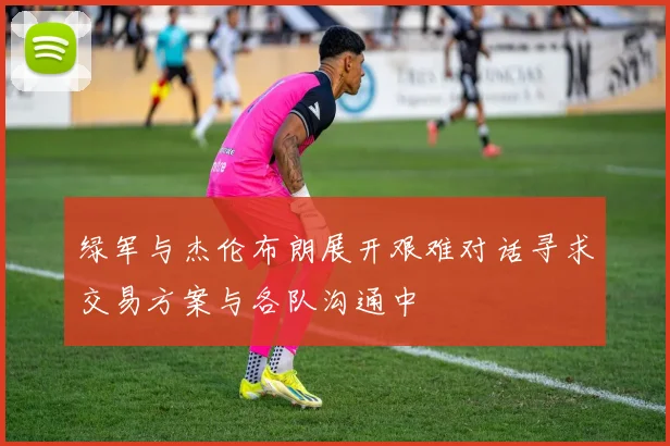 绿军与杰伦布朗展开艰难对话寻求交易方案与各队沟通中