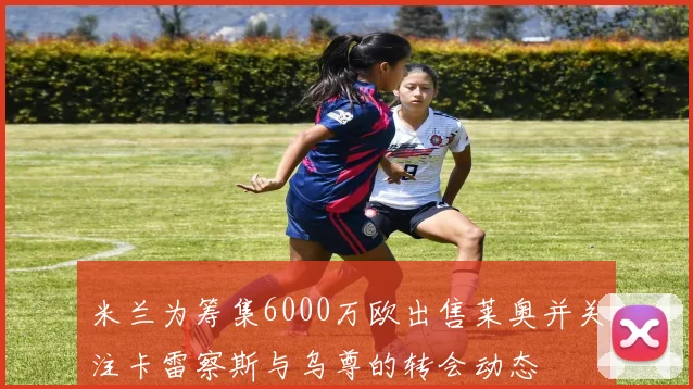 米兰为筹集6000万欧出售莱奥并关注卡雷察斯与乌尊的转会动态