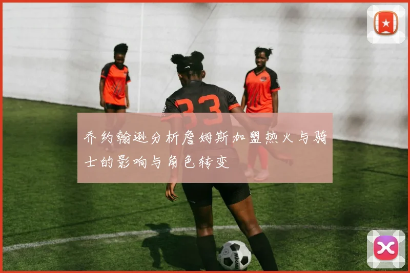 乔约翰逊分析詹姆斯加盟热火与骑士的影响与角色转变