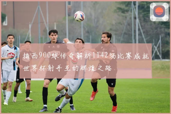 梅西900球传奇解析1142场比赛成就世界杯射手王的辉煌之路