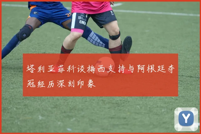 塔利亚菲科谈梅西支持与阿根廷夺冠经历深刻印象