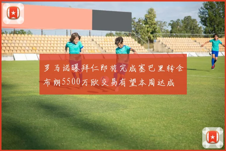 罗马诺曝拜仁即将完成塞巴里转会布朗5500万欧交易有望本周达成