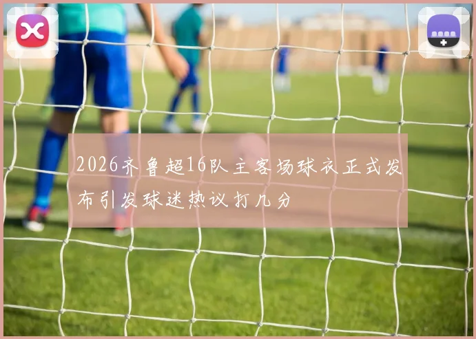 2026齐鲁超16队主客场球衣正式发布引发球迷热议打几分