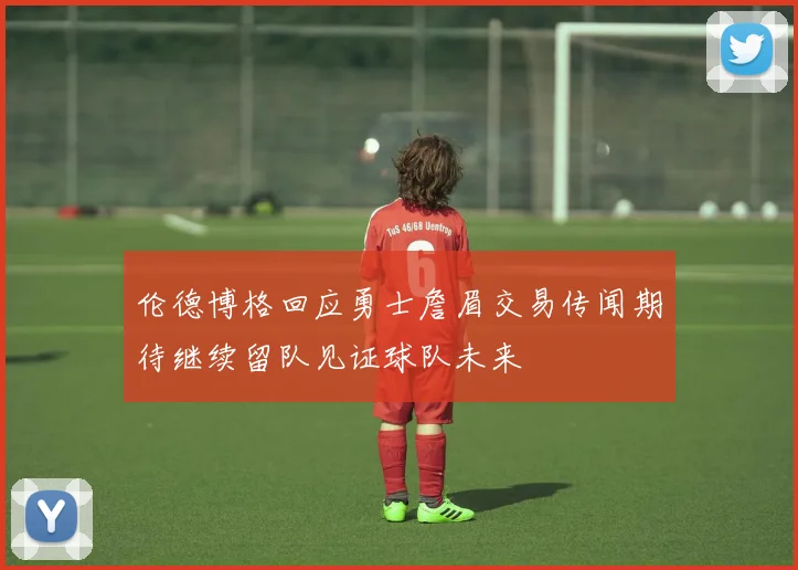 伦德博格回应勇士詹眉交易传闻期待继续留队见证球队未来
