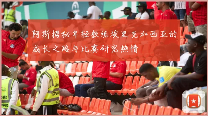 阿斯揭秘年轻教练埃里克加西亚的成长之路与比赛研究热情