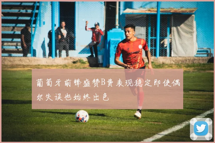 葡萄牙前锋盛赞B费表现稳定即使偶尔失误也始终出色