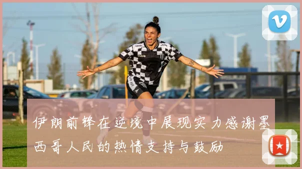 伊朗前锋在逆境中展现实力感谢墨西哥人民的热情支持与鼓励