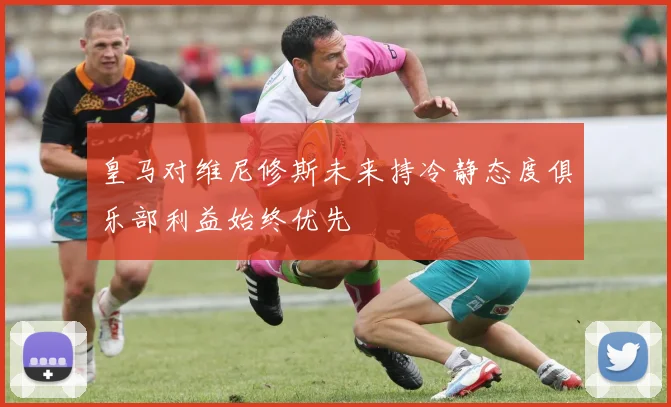 皇马对维尼修斯未来持冷静态度俱乐部利益始终优先