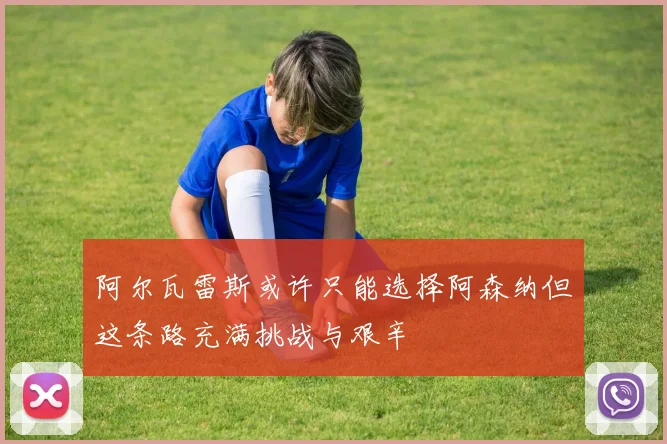 阿尔瓦雷斯或许只能选择阿森纳但这条路充满挑战与艰辛