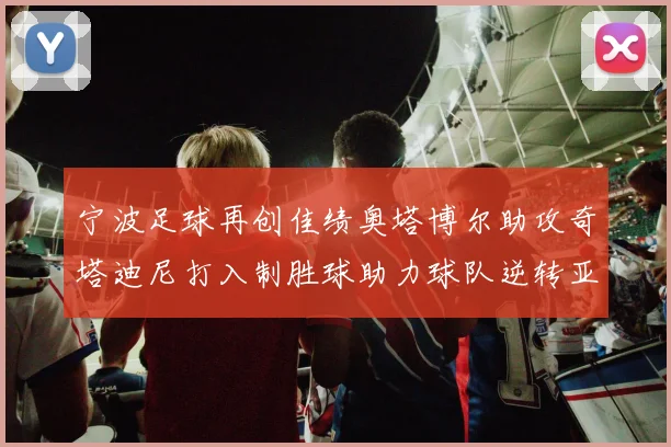 宁波足球再创佳绩奥塔博尔助攻奇塔迪尼打入制胜球助力球队逆转亚泰
