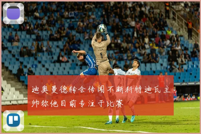 迪奥曼德转会传闻不断科特迪瓦主帅称他目前专注于比赛