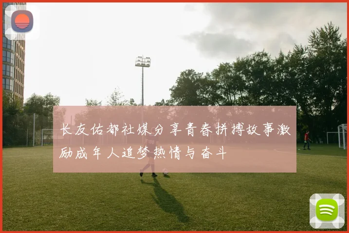 长友佑都社媒分享青春拼搏故事激励成年人追梦热情与奋斗