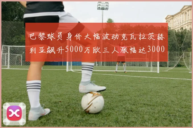 巴黎球员身价大幅波动克瓦拉茨赫利亚飙升5000万欧三人涨幅达3000万欧
