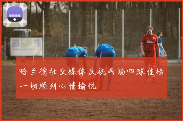 哈兰德社交媒体庆祝两场四球佳绩一切顺利心情愉悦