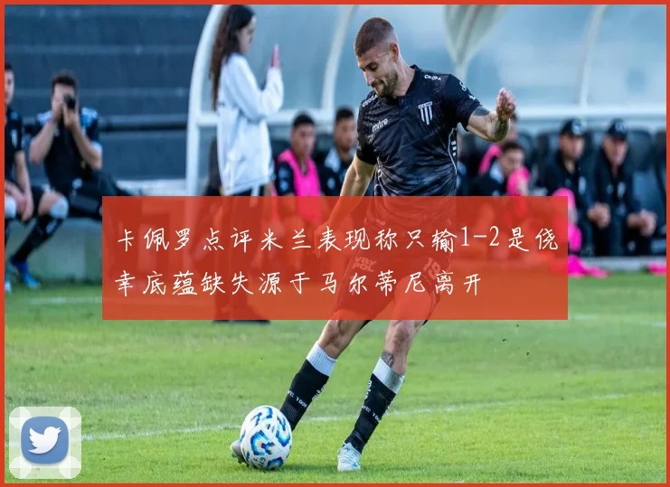 卡佩罗点评米兰表现称只输1-2是侥幸底蕴缺失源于马尔蒂尼离开