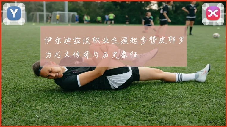 伊尔迪兹谈职业生涯起步赞皮耶罗为尤文传奇与历史象征