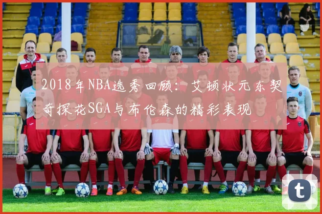 2018年NBA选秀回顾:艾顿状元东契奇探花SGA与布伦森的精彩表现