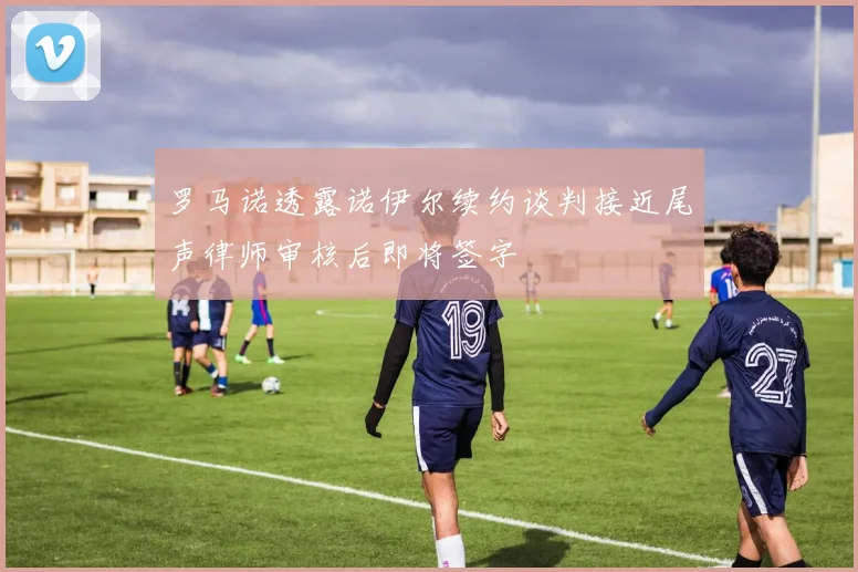 罗马诺透露诺伊尔续约谈判接近尾声律师审核后即将签字