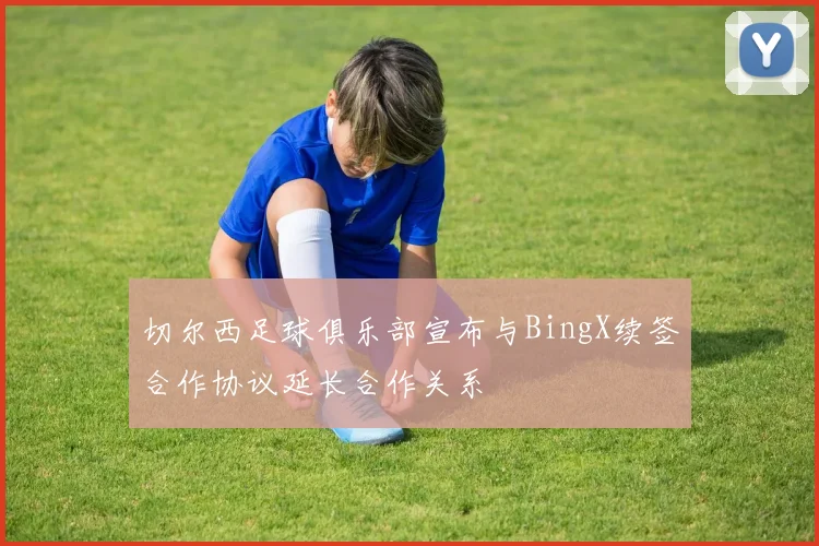 切尔西足球俱乐部宣布与BingX续签合作协议延长合作关系
