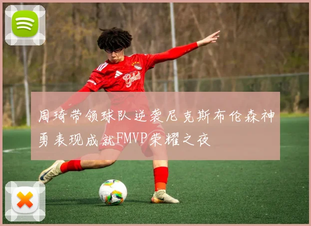 周琦带领球队逆袭尼克斯布伦森神勇表现成就FMVP荣耀之夜