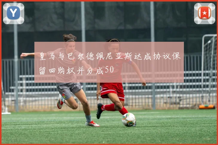 皇马与巴尔德佩尼亚斯达成协议保留回购权并分成50