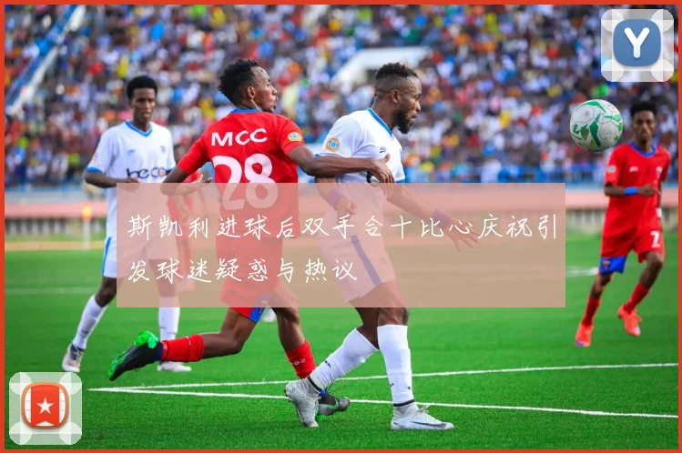 斯凯利进球后双手合十比心庆祝引发球迷疑惑与热议