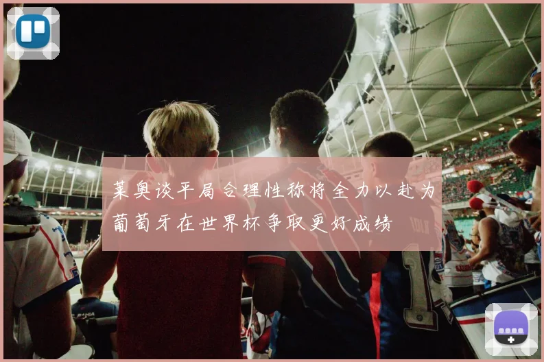 莱奥谈平局合理性称将全力以赴为葡萄牙在世界杯争取更好成绩