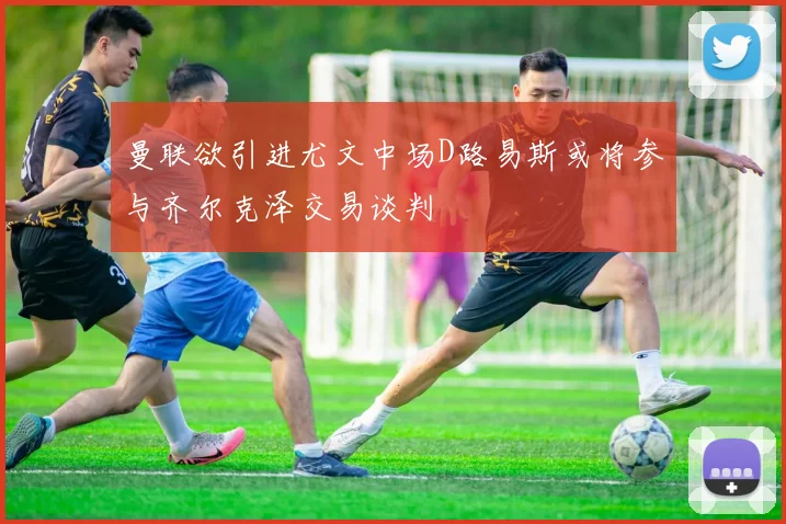 曼联欲引进尤文中场D路易斯或将参与齐尔克泽交易谈判